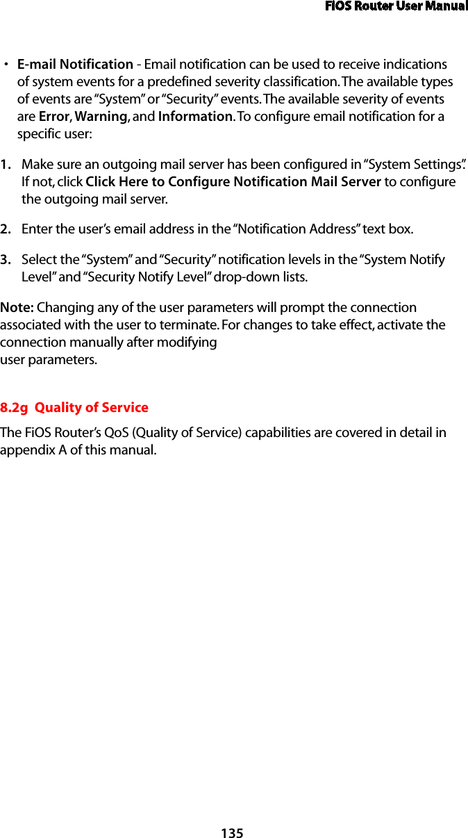 FiOS Router User Manual135E-mail Notifications  - Email notification can be used to receive indications of system events for a predefined severity classification. The available types of events are “System” or “Security” events. The available severity of events are Error, Warning, and Information. To configure email notification for a specific user: Make sure an outgoing mail server has been configured in “System Settings”. 1. If not, click Click Here to Configure Notification Mail Server to configure the outgoing mail server. Enter the user’s email address in the “Notification Address” text box. 2. Select the “System” and “Security” notification levels in the “System Notify 3. Level” and “Security Notify Level” drop-down lists. Note: Changing any of the user parameters will prompt the connection associated with the user to terminate. For changes to take effect, activate the connection manually after modifying  user parameters. 8.2g  Quality of ServiceThe FiOS Router’s QoS (Quality of Service) capabilities are covered in detail in  appendix A of this manual.