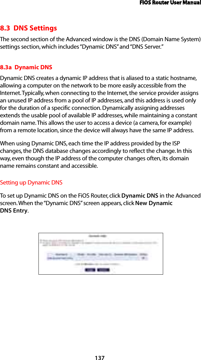 FiOS Router User Manual1378.3  DNS SettingsThe second section of the Advanced window is the DNS (Domain Name System) settings section, which includes “Dynamic DNS” and “DNS Server.” 8.3a  Dynamic DNSDynamic DNS creates a dynamic IP address that is aliased to a static hostname, allowing a computer on the network to be more easily accessible from the Internet. Typically, when connecting to the Internet, the service provider assigns an unused IP address from a pool of IP addresses, and this address is used only for the duration of a specific connection. Dynamically assigning addresses extends the usable pool of available IP addresses, while maintaining a constant domain name. This allows the user to access a device (a camera, for example) from a remote location, since the device will always have the same IP address.When using Dynamic DNS, each time the IP address provided by the ISP changes, the DNS database changes accordingly to reflect the change. In this way, even though the IP address of the computer changes often, its domain name remains constant and accessible. Setting up Dynamic DNSTo set up Dynamic DNS on the FiOS Router, click Dynamic DNS in the Advanced screen. When the “Dynamic DNS” screen appears, click New Dynamic  DNS Entry.