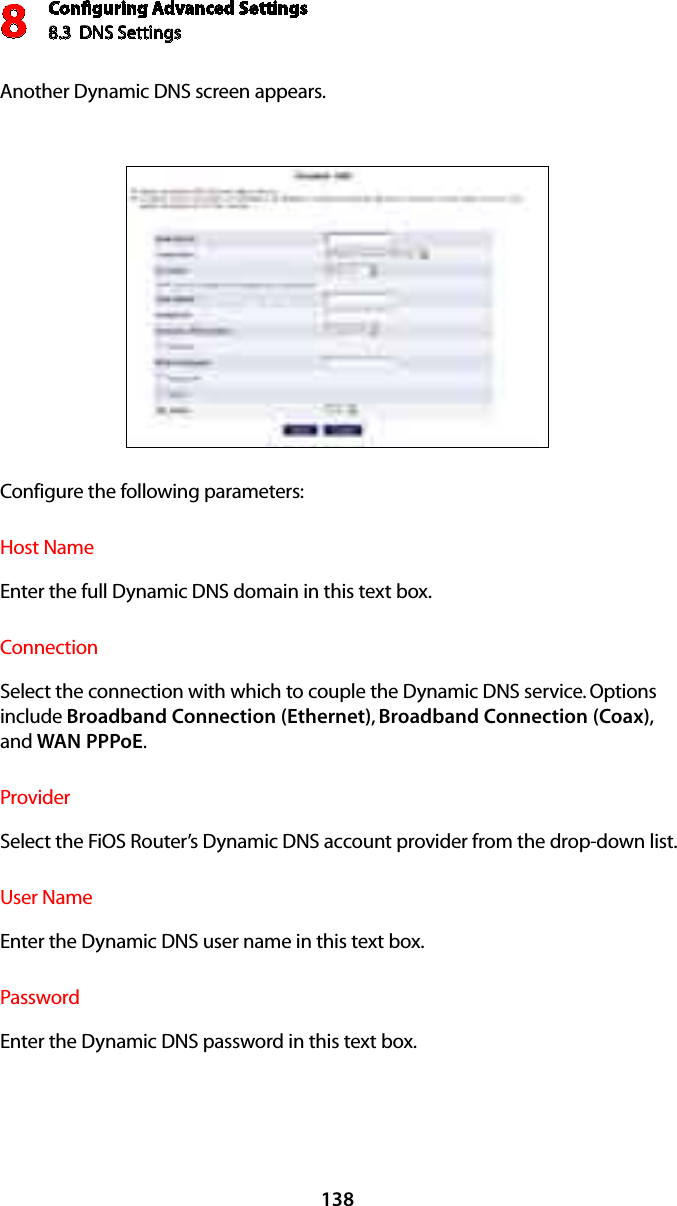 Conﬁguring Advanced Settings8.3  DNS Settings8138Another Dynamic DNS screen appears. Configure the following parameters:Host NameEnter the full Dynamic DNS domain in this text box. ConnectionSelect the connection with which to couple the Dynamic DNS service. Options include Broadband Connection (Ethernet),  Broadband Connection (Coax), and WAN PPPoE.ProviderSelect the FiOS Router’s Dynamic DNS account provider from the drop-down list. User NameEnter the Dynamic DNS user name in this text box. PasswordEnter the Dynamic DNS password in this text box. 