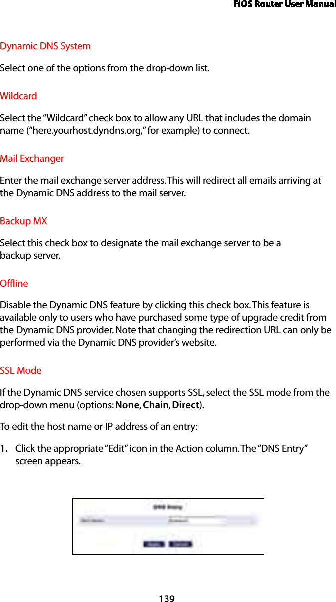 FiOS Router User Manual139Dynamic DNS SystemSelect one of the options from the drop-down list.WildcardSelect the “Wildcard” check box to allow any URL that includes the domain name (“here.yourhost.dyndns.org,” for example) to connect.Mail ExchangerEnter the mail exchange server address. This will redirect all emails arriving at the Dynamic DNS address to the mail server. Backup MXSelect this check box to designate the mail exchange server to be a  backup server. OfflineDisable the Dynamic DNS feature by clicking this check box. This feature is available only to users who have purchased some type of upgrade credit from the Dynamic DNS provider. Note that changing the redirection URL can only be performed via the Dynamic DNS provider’s website. SSL ModeIf the Dynamic DNS service chosen supports SSL, select the SSL mode from the drop-down menu (options: None, Chain, Direct). To edit the host name or IP address of an entry: Click the appropriate “Edit” icon in the Action column. The “DNS Entry”  1. screen appears. 