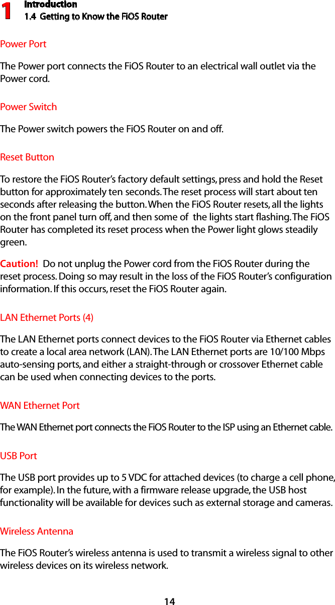 Introduction1.4  Getting to Know the FiOS Router114Power PortThe Power port connects the FiOS Router to an electrical wall outlet via the  Power cord.Power SwitchThe Power switch powers the FiOS Router on and off.Reset ButtonTo restore the FiOS Router’s factory default settings, press and hold the Reset button for approximately ten seconds. The reset process will start about ten seconds after releasing the button. When the FiOS Router resets, all the lights on the front panel turn off, and then some of  the lights start flashing. The FiOS Router has completed its reset process when the Power light glows steadily green.Caution!  Do not unplug the Power cord from the FiOS Router during the reset process. Doing so may result in the loss of the FiOS Router’s configuration information. If this occurs, reset the FiOS Router again.LAN Ethernet Ports (4)The LAN Ethernet ports connect devices to the FiOS Router via Ethernet cables to create a local area network (LAN). The LAN Ethernet ports are 10/100 Mbps auto-sensing ports, and either a straight-through or crossover Ethernet cable can be used when connecting devices to the ports.WAN Ethernet PortThe WAN Ethernet port connects the FiOS Router to the ISP using an Ethernet cable.USB PortThe USB port provides up to 5 VDC for attached devices (to charge a cell phone, for example). In the future, with a firmware release upgrade, the USB host functionality will be available for devices such as external storage and cameras.Wireless AntennaThe FiOS Router’s wireless antenna is used to transmit a wireless signal to other wireless devices on its wireless network.