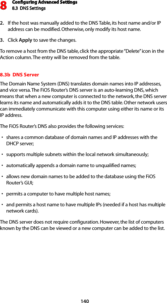 Conﬁguring Advanced Settings8.3  DNS Settings8140If the host was manually added to the DNS Table, its host name and/or IP 2. address can be modified. Otherwise, only modify its host name. Click 3.  Apply to save the changes. To remove a host from the DNS table, click the appropriate “Delete” icon in the Action column. The entry will be removed from the table. 8.3b  DNS ServerThe Domain Name System (DNS) translates domain names into IP addresses, and vice versa. The FiOS Router’s DNS server is an auto-learning DNS, which means that when a new computer is connected to the network, the DNS server learns its name and automatically adds it to the DNS table. Other network users can immediately communicate with this computer using either its name or its  IP address. The FiOS Router’s DNS also provides the following services: shares a common database of domain names and IP addresses with the sDHCP server;supports multiple subnets within the local network simultaneously;sautomatically appends a domain name to unqualified names; sallows new domain names to be added to the database using the FiOS sRouter’s GUI; permits a computer to have multiple host names; sand permits a host name to have multiple IPs (needed if a host has multiple  snetwork cards). The DNS server does not require configuration. However, the list of computers known by the DNS can be viewed or a new computer can be added to the list. 