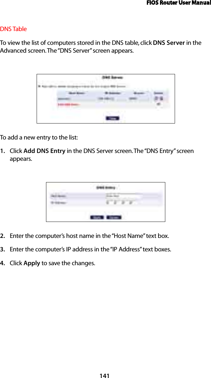 FiOS Router User Manual141DNS Table To view the list of computers stored in the DNS table, click DNS Server in the Advanced screen. The “DNS Server” screen appears. To add a new entry to the list: Click 1.  Add DNS Entry in the DNS Server screen. The “DNS Entry” screen appears. Enter the computer’s host name in the “Host Name” text box.2. Enter the computer’s IP address in the “IP Address” text boxes. 3. Click 4.  Apply to save the changes. 