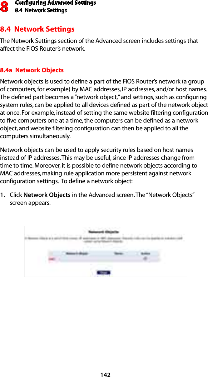 Conﬁguring Advanced Settings8.4  Network Settings81428.4  Network SettingsThe Network Settings section of the Advanced screen includes settings that affect the FiOS Router’s network.8.4a  Network Objects Network objects is used to define a part of the FiOS Router’s network (a group of computers, for example) by MAC addresses, IP addresses, and/or host names. The defined part becomes a “network object,” and settings, such as configuring system rules, can be applied to all devices defined as part of the network object at once. For example, instead of setting the same website filtering configuration to five computers one at a time, the computers can be defined as a network object, and website filtering configuration can then be applied to all the computers simultaneously. Network objects can be used to apply security rules based on host names instead of IP addresses. This may be useful, since IP addresses change from time to time. Moreover, it is possible to define network objects according to MAC addresses, making rule application more persistent against network configuration settings.  To define a network object: Click 1.  Network Objects in the Advanced screen. The “Network Objects” screen appears. 