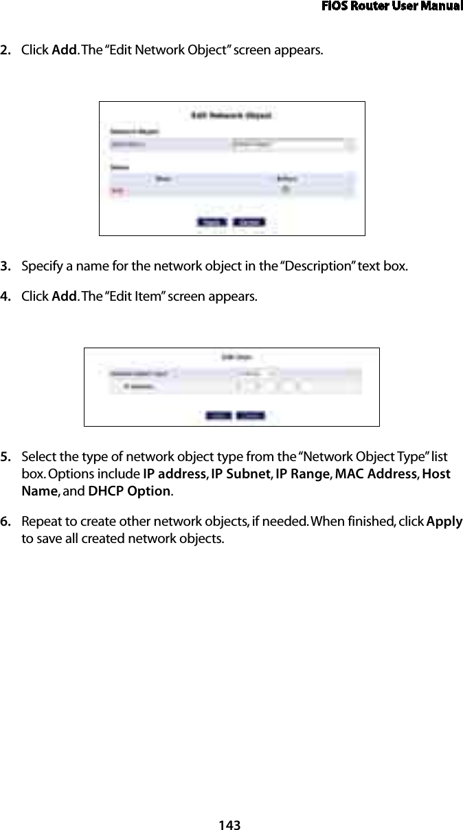 FiOS Router User Manual143Click 2.  Add. The “Edit Network Object” screen appears. Specify a name for the network object in the “Description” text box. 3. Click 4.  Add. The “Edit Item” screen appears. Select the type of network object type from the “Network Object Type” list 5. box. Options include IP address, IP Subnet, IP Range,  MAC Address, Host Name, and DHCP Option. Repeat to create other network objects, if needed. When finished, click 6.  Apply to save all created network objects.