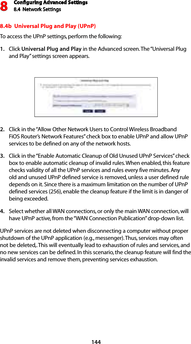 Conﬁguring Advanced Settings8.4  Network Settings81448.4b  Universal Plug and Play (UPnP) To access the UPnP settings, perform the following: Click 1.  Universal Plug and Play in the Advanced screen. The “Universal Plug and Play” settings screen appears. Click in the “Allow Other Network Users to Control Wireless Broadband 2. FiOS Router’s Network Features” check box to enable UPnP and allow UPnP services to be defined on any of the network hosts. Click in the “Enable Automatic Cleanup of Old Unused UPnP Services” check 3. box to enable automatic cleanup of invalid rules. When enabled, this feature checks validity of all the UPnP services and rules every five minutes. Any old and unused UPnP defined service is removed, unless a user defined rule depends on it. Since there is a maximum limitation on the number of UPnP defined services (256), enable the cleanup feature if the limit is in danger of being exceeded. Select whether all WAN connections, or only the main WAN connection, will 4. have UPnP active, from the “WAN Connection Publication” drop-down list.UPnP services are not deleted when disconnecting a computer without proper shutdown of the UPnP application (e.g., messenger). Thus, services may often not be deleted,. This will eventually lead to exhaustion of rules and services, and no new services can be defined. In this scenario, the cleanup feature will find the invalid services and remove them, preventing services exhaustion. 