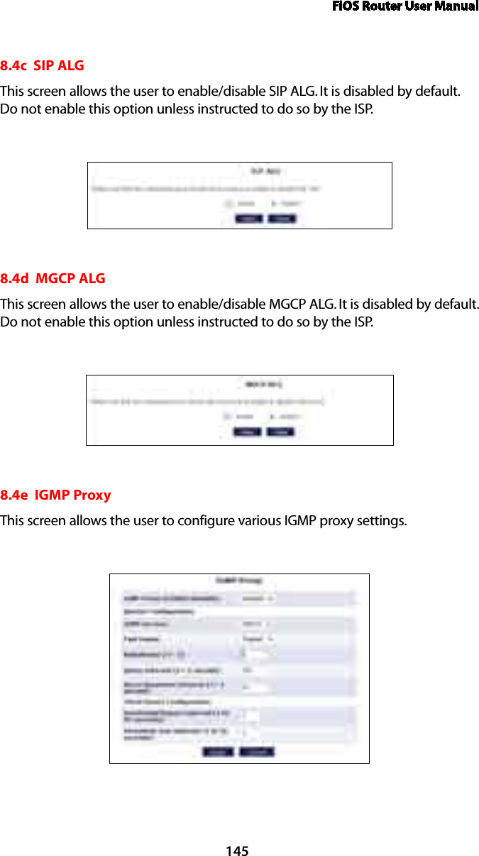 FiOS Router User Manual1458.4c  SIP ALGThis screen allows the user to enable/disable SIP ALG. It is disabled by default. Do not enable this option unless instructed to do so by the ISP.8.4d  MGCP ALGThis screen allows the user to enable/disable MGCP ALG. It is disabled by default. Do not enable this option unless instructed to do so by the ISP.8.4e  IGMP ProxyThis screen allows the user to configure various IGMP proxy settings.