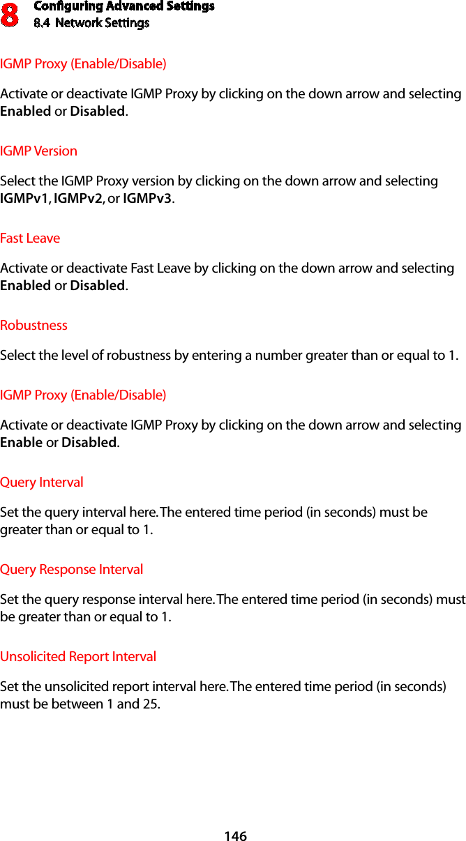 Conﬁguring Advanced Settings8.4  Network Settings8146IGMP Proxy (Enable/Disable) Activate or deactivate IGMP Proxy by clicking on the down arrow and selecting Enabled or Disabled.IGMP Version Select the IGMP Proxy version by clicking on the down arrow and selecting IGMPv1, IGMPv2, or IGMPv3.Fast Leave Activate or deactivate Fast Leave by clicking on the down arrow and selecting Enabled or Disabled.Robustness Select the level of robustness by entering a number greater than or equal to 1.IGMP Proxy (Enable/Disable) Activate or deactivate IGMP Proxy by clicking on the down arrow and selecting Enable or Disabled.Query IntervalSet the query interval here. The entered time period (in seconds) must be greater than or equal to 1.Query Response IntervalSet the query response interval here. The entered time period (in seconds) must be greater than or equal to 1.Unsolicited Report IntervalSet the unsolicited report interval here. The entered time period (in seconds) must be between 1 and 25.