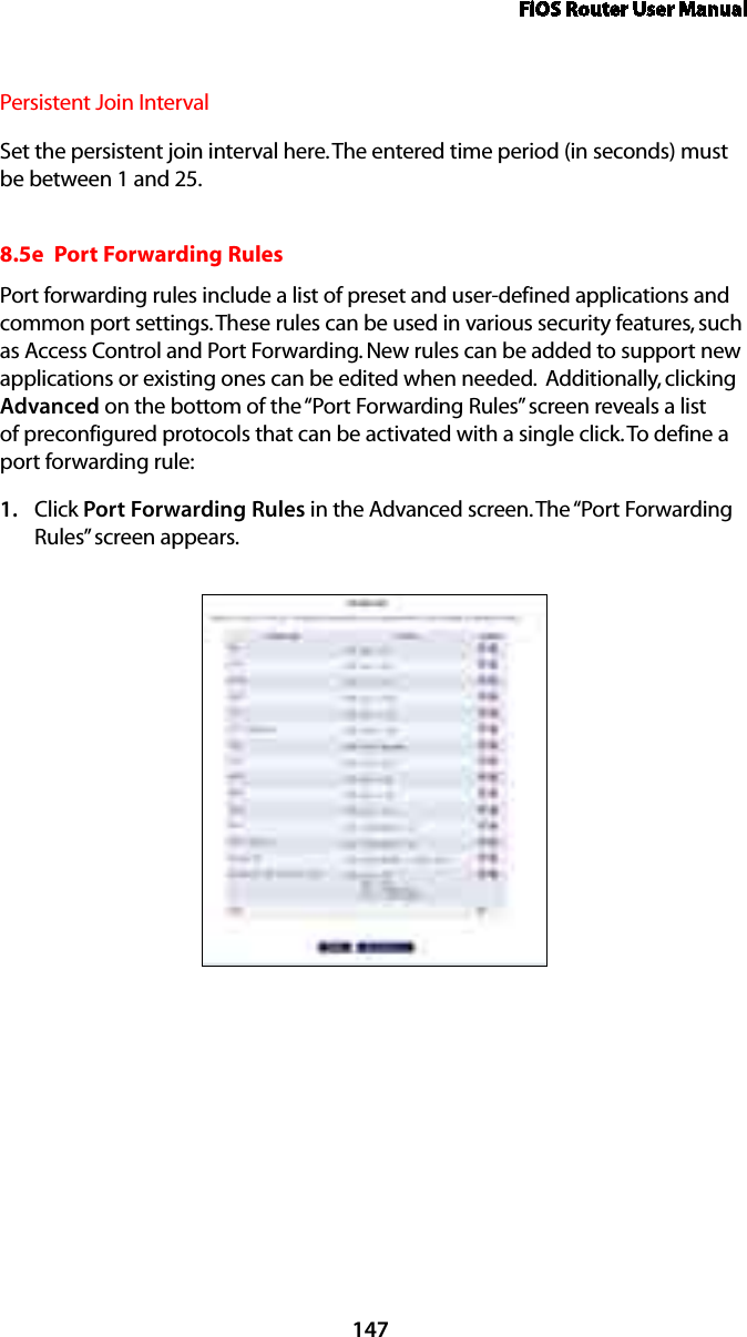 FiOS Router User Manual147Persistent Join Interval Set the persistent join interval here. The entered time period (in seconds) must be between 1 and 25.8.5e  Port Forwarding RulesPort forwarding rules include a list of preset and user-defined applications and common port settings. These rules can be used in various security features, such as Access Control and Port Forwarding. New rules can be added to support new applications or existing ones can be edited when needed.  Additionally, clicking Advanced on the bottom of the “Port Forwarding Rules” screen reveals a list of preconfigured protocols that can be activated with a single click. To define a port forwarding rule: Click 1.  Port Forwarding Rules in the Advanced screen. The “Port Forwarding Rules” screen appears. 