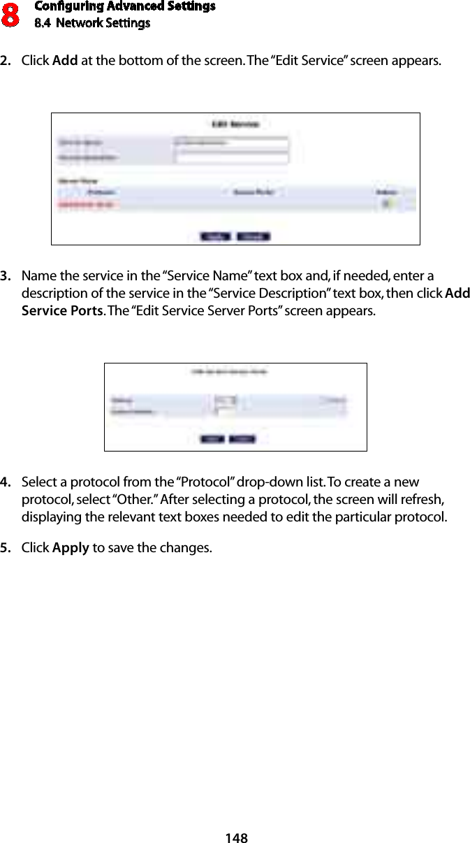 Conﬁguring Advanced Settings8.4  Network Settings8148Click 2.  Add at the bottom of the screen. The “Edit Service” screen appears. Name the service in the “Service Name” text box and, if needed, enter a 3. description of the service in the “Service Description” text box, then click Add Service Ports. The “Edit Service Server Ports” screen appears. Select a protocol from the “Protocol” drop-down list. To create a new 4. protocol, select “Other.” After selecting a protocol, the screen will refresh, displaying the relevant text boxes needed to edit the particular protocol.Click 5.  Apply to save the changes.