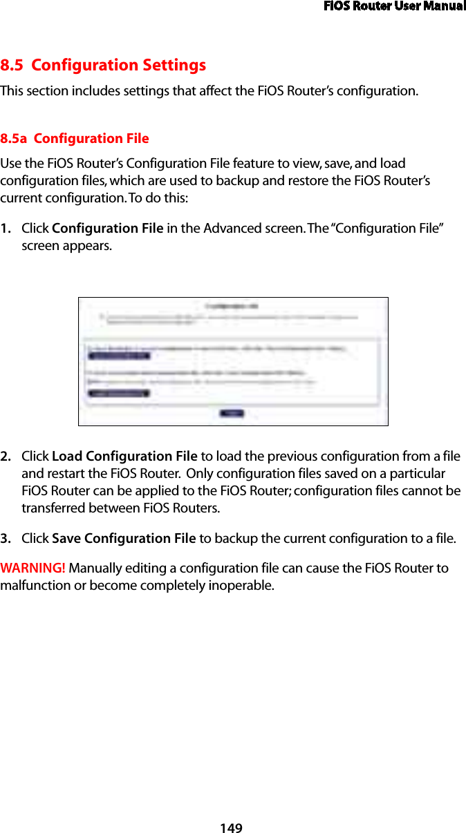 FiOS Router User Manual1498.5  Configuration SettingsThis section includes settings that affect the FiOS Router’s configuration.8.5a  Configuration FileUse the FiOS Router’s Configuration File feature to view, save, and load configuration files, which are used to backup and restore the FiOS Router’s current configuration. To do this:Click 1.  Configuration File in the Advanced screen. The “Configuration File” screen appears. Click 2.  Load Configuration File to load the previous configuration from a file and restart the FiOS Router.  Only configuration files saved on a particular FiOS Router can be applied to the FiOS Router; configuration files cannot be transferred between FiOS Routers.Click 3.  Save Configuration File to backup the current configuration to a file.WARNING! Manually editing a configuration file can cause the FiOS Router to malfunction or become completely inoperable.  