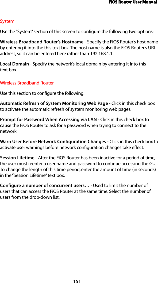 FiOS Router User Manual151SystemUse the “System” section of this screen to configure the following two options:Wireless Broadband Router’s Hostname - Specify the FiOS Router’s host name by entering it into the this text box. The host name is also the FiOS Router’s URL address, so it can be entered here rather than 192.168.1.1. Local Domain - Specify the network’s local domain by entering it into this  text box. Wireless Broadband RouterUse this section to configure the following: Automatic Refresh of System Monitoring Web Page - Click in this check box to activate the automatic refresh of system monitoring web pages. Prompt for Password When Accessing via LAN - Click in this check box to cause the FiOS Router to ask for a password when trying to connect to the network. Warn User Before Network Configuration Changes - Click in this check box to activate user warnings before network configuration changes take effect. Session Lifetime - After the FiOS Router has been inactive for a period of time, the user must reenter a user name and password to continue accessing the GUI. To change the length of this time period, enter the amount of time (in seconds) in the “Session Lifetime” text box. Configure a number of concurrent users… - Used to limit the number of users that can access the FiOS Router at the same time. Select the number of users from the drop-down list.