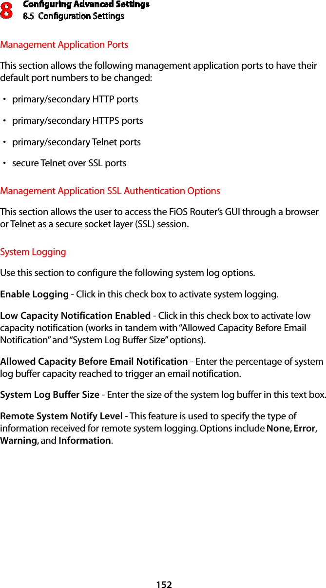 Conﬁguring Advanced Settings8.5  Conﬁguration Settings8152Management Application Ports This section allows the following management application ports to have their default port numbers to be changed:primary/secondary HTTP ports sprimary/secondary HTTPS ports sprimary/secondary Telnet ports ssecure Telnet over SSL ports sManagement Application SSL Authentication Options This section allows the user to access the FiOS Router’s GUI through a browser or Telnet as a secure socket layer (SSL) session. System Logging Use this section to configure the following system log options.Enable Logging - Click in this check box to activate system logging.Low Capacity Notification Enabled - Click in this check box to activate low capacity notification (works in tandem with “Allowed Capacity Before Email Notification” and “System Log Buffer Size” options).Allowed Capacity Before Email Notification - Enter the percentage of system log buffer capacity reached to trigger an email notification.System Log Buffer Size - Enter the size of the system log buffer in this text box.Remote System Notify Level - This feature is used to specify the type of information received for remote system logging. Options include None, Error, Warning, and Information.