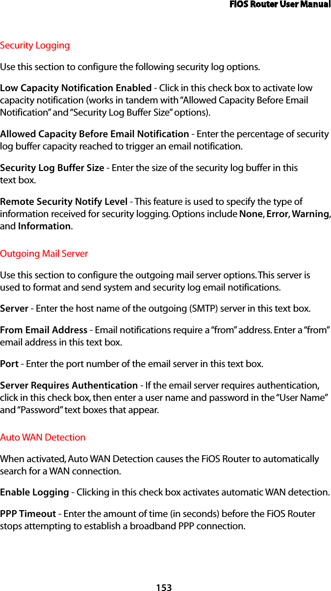 FiOS Router User Manual153Security Logging Use this section to configure the following security log options.Low Capacity Notification Enabled - Click in this check box to activate low capacity notification (works in tandem with “Allowed Capacity Before Email Notification” and “Security Log Buffer Size” options).Allowed Capacity Before Email Notification - Enter the percentage of security log buffer capacity reached to trigger an email notification.Security Log Buffer Size - Enter the size of the security log buffer in this  text box.Remote Security Notify Level - This feature is used to specify the type of information received for security logging. Options include None, Error, Warning, and Information.Outgoing Mail Server Use this section to configure the outgoing mail server options. This server is used to format and send system and security log email notifications.Server - Enter the host name of the outgoing (SMTP) server in this text box.From Email Address - Email notifications require a “from” address. Enter a “from” email address in this text box. Port - Enter the port number of the email server in this text box.Server Requires Authentication - If the email server requires authentication, click in this check box, then enter a user name and password in the “User Name” and “Password” text boxes that appear. Auto WAN DetectionWhen activated, Auto WAN Detection causes the FiOS Router to automatically search for a WAN connection.Enable Logging - Clicking in this check box activates automatic WAN detection.PPP Timeout - Enter the amount of time (in seconds) before the FiOS Router stops attempting to establish a broadband PPP connection.