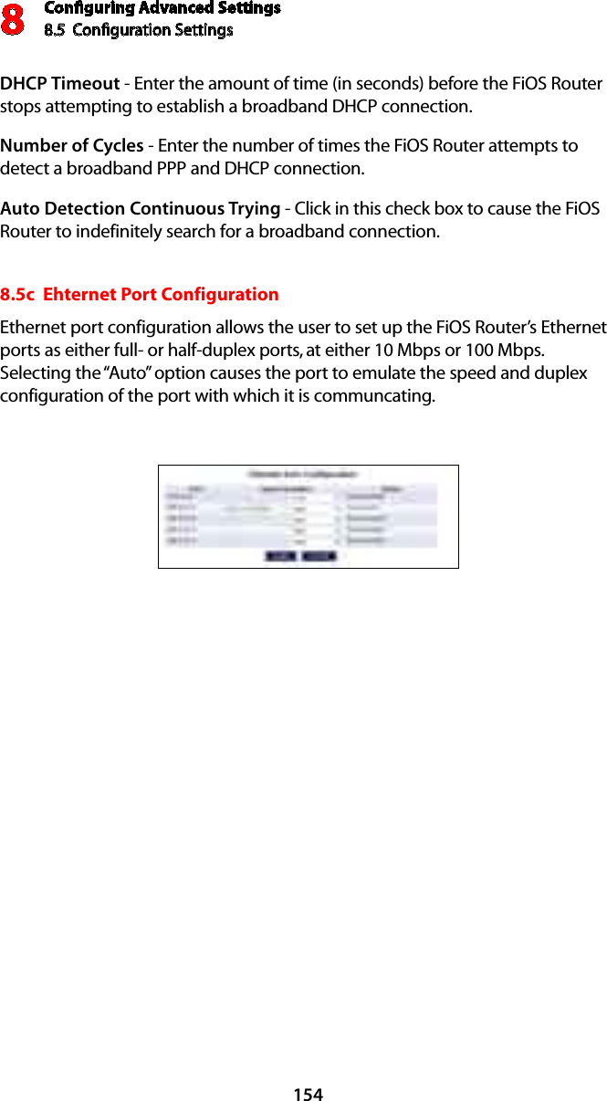 Conﬁguring Advanced Settings8.5  Conﬁguration Settings8154DHCP Timeout - Enter the amount of time (in seconds) before the FiOS Router stops attempting to establish a broadband DHCP connection.Number of Cycles - Enter the number of times the FiOS Router attempts to detect a broadband PPP and DHCP connection.Auto Detection Continuous Trying - Click in this check box to cause the FiOS Router to indefinitely search for a broadband connection.8.5c  Ehternet Port ConfigurationEthernet port configuration allows the user to set up the FiOS Router’s Ethernet ports as either full- or half-duplex ports, at either 10 Mbps or 100 Mbps.  Selecting the “Auto” option causes the port to emulate the speed and duplex configuration of the port with which it is communcating.