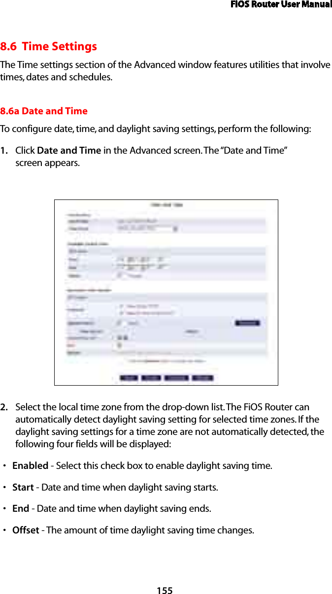 FiOS Router User Manual1558.6  Time SettingsThe Time settings section of the Advanced window features utilities that involve times, dates and schedules.8.6a Date and Time To configure date, time, and daylight saving settings, perform the following: Click 1.  Date and Time in the Advanced screen. The “Date and Time”  screen appears. Select the local time zone from the drop-down list. The FiOS Router can 2. automatically detect daylight saving setting for selected time zones. If the daylight saving settings for a time zone are not automatically detected, the following four fields will be displayed: Enableds  - Select this check box to enable daylight saving time. Starts  - Date and time when daylight saving starts. Ends  - Date and time when daylight saving ends. Offsets  - The amount of time daylight saving time changes. 