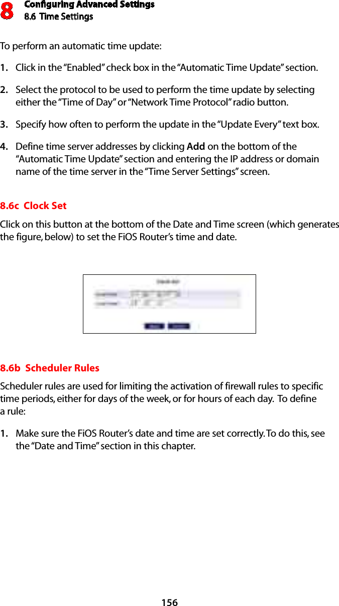 Conﬁguring Advanced Settings8.6  Time Settings8156To perform an automatic time update: Click in the “Enabled” check box in the “Automatic Time Update” section. 1. Select the protocol to be used to perform the time update by selecting 2. either the “Time of Day” or “Network Time Protocol” radio button. Specify how often to perform the update in the “Update Every” text box. 3. Define time server addresses by clicking 4.  Add on the bottom of the “Automatic Time Update” section and entering the IP address or domain name of the time server in the “Time Server Settings” screen. 8.6c  Clock Set Click on this button at the bottom of the Date and Time screen (which generates the figure, below) to set the FiOS Router’s time and date. 8.6b  Scheduler Rules Scheduler rules are used for limiting the activation of firewall rules to specific time periods, either for days of the week, or for hours of each day.  To define  a rule: Make sure the FiOS Router’s date and time are set correctly. To do this, see 1. the “Date and Time” section in this chapter.