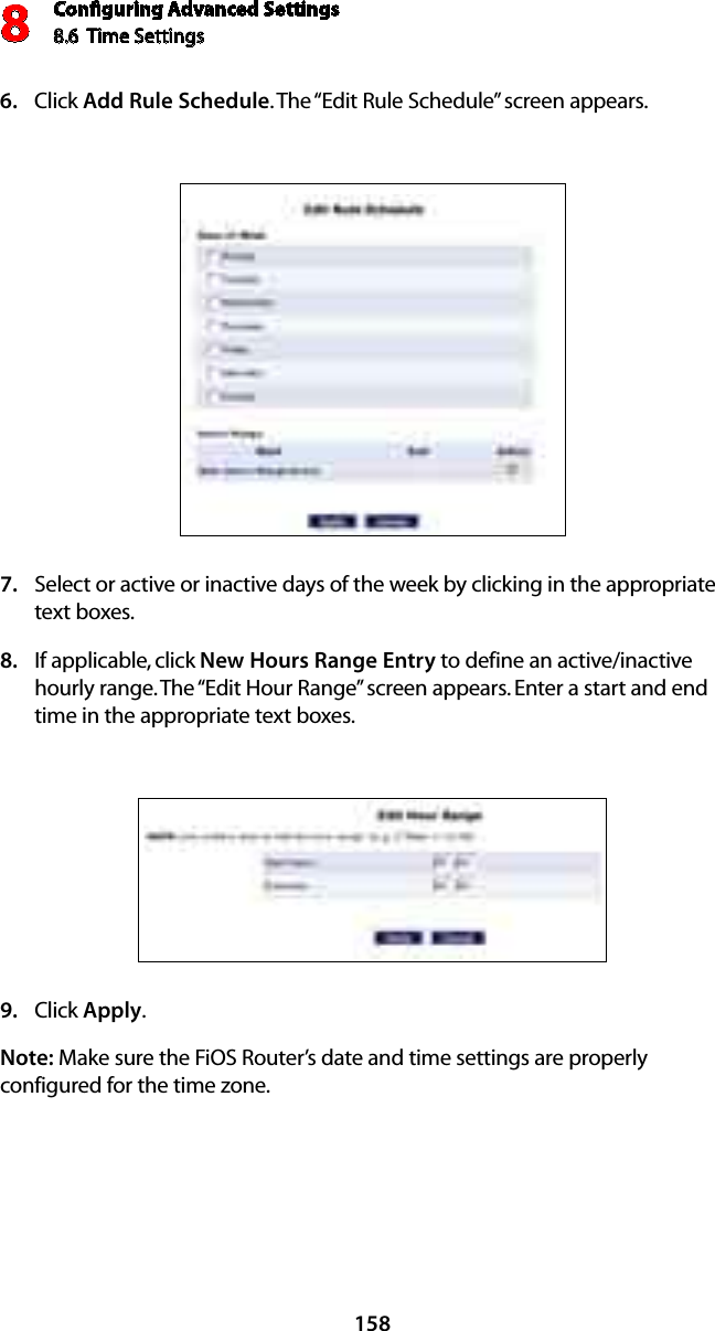 Conﬁguring Advanced Settings8.6  Time Settings8158Click 6.  Add Rule Schedule. The “Edit Rule Schedule” screen appears. Select or active or inactive days of the week by clicking in the appropriate  7. text boxes. If applicable, click 8.  New Hours Range Entry to define an active/inactive hourly range. The “Edit Hour Range” screen appears. Enter a start and end time in the appropriate text boxes.Click 9.  Apply.Note: Make sure the FiOS Router’s date and time settings are properly configured for the time zone.