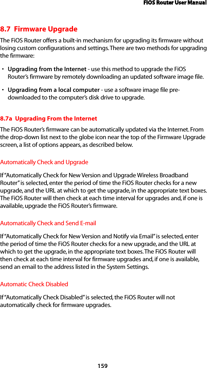 FiOS Router User Manual1598.7  Firmware UpgradeThe FiOS Router offers a built-in mechanism for upgrading its firmware without losing custom configurations and settings. There are two methods for upgrading the firmware: Upgrading from the Internets  - use this method to upgrade the FiOS Router’s firmware by remotely downloading an updated software image file. Upgrading from a local computers  - use a software image file pre-downloaded to the computer’s disk drive to upgrade. 8.7a  Upgrading From the Internet The FiOS Router’s firmware can be automatically updated via the Internet. From the drop-down list next to the globe icon near the top of the Firmware Upgrade screen, a list of options appears, as described below. Automatically Check and UpgradeIf “Automatically Check for New Version and Upgrade Wireless Broadband Router” is selected, enter the period of time the FiOS Router checks for a new upgrade, and the URL at which to get the upgrade, in the appropriate text boxes. The FiOS Router will then check at each time interval for upgrades and, if one is available, upgrade the FiOS Router’s firmware.Automatically Check and Send E-mailIf “Automatically Check for New Version and Notify via Email” is selected, enter the period of time the FiOS Router checks for a new upgrade, and the URL at which to get the upgrade, in the appropriate text boxes. The FiOS Router will then check at each time interval for firmware upgrades and, if one is available, send an email to the address listed in the System Settings.Automatic Check DisabledIf “Automatically Check Disabled” is selected, the FiOS Router will not automatically check for firmware upgrades.