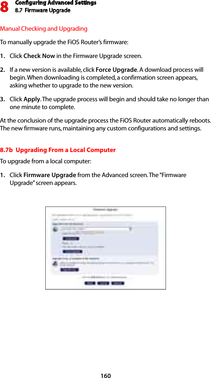 Conﬁguring Advanced Settings8.7  Firmware Upgrade8160Manual Checking and UpgradingTo manually upgrade the FiOS Router’s firmware:Click 1.  Check Now in the Firmware Upgrade screen.  If a new version is available, click 2.  Force Upgrade. A download process will begin. When downloading is completed, a confirmation screen appears, asking whether to upgrade to the new version. Click 3.  Apply. The upgrade process will begin and should take no longer than one minute to complete. At the conclusion of the upgrade process the FiOS Router automatically reboots. The new firmware runs, maintaining any custom configurations and settings. 8.7b  Upgrading From a Local ComputerTo upgrade from a local computer:Click 1.  Firmware Upgrade from the Advanced screen. The “Firmware Upgrade” screen appears. 