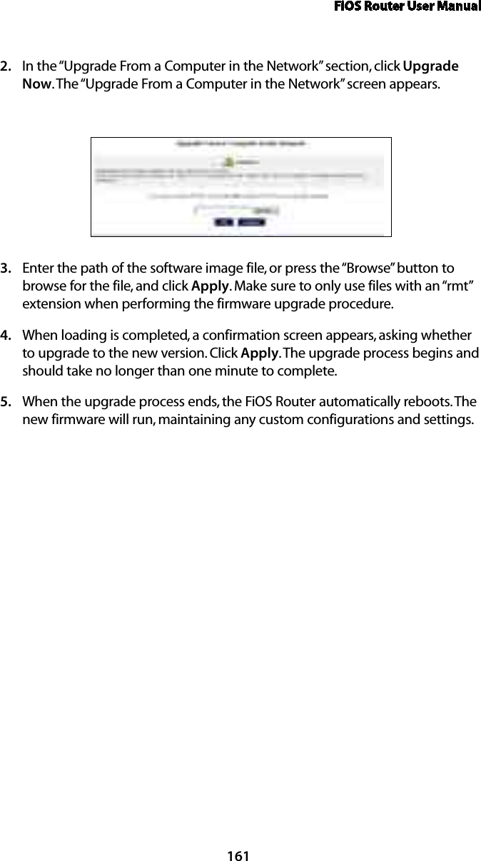 FiOS Router User Manual161In the “Upgrade From a Computer in the Network” section, click 2.  Upgrade Now. The “Upgrade From a Computer in the Network” screen appears. Enter the path of the software image file, or press the “Browse” button to 3. browse for the file, and click Apply. Make sure to only use files with an “rmt” extension when performing the firmware upgrade procedure. When loading is completed, a confirmation screen appears, asking whether 4. to upgrade to the new version. Click Apply. The upgrade process begins and should take no longer than one minute to complete.When the upgrade process ends, the FiOS Router automatically reboots. The 5. new firmware will run, maintaining any custom configurations and settings. 