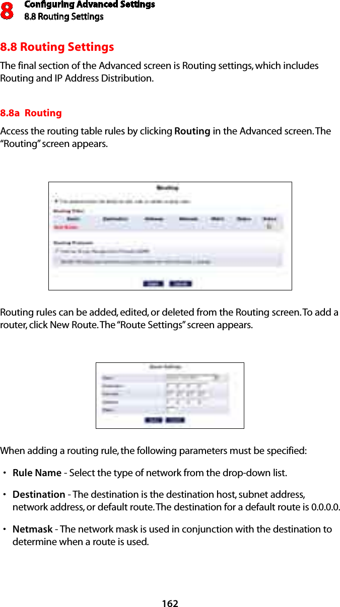 Conﬁguring Advanced Settings8.8 Routing Settings81628.8 Routing SettingsThe final section of the Advanced screen is Routing settings, which includes Routing and IP Address Distribution.8.8a  Routing Access the routing table rules by clicking Routing in the Advanced screen. The “Routing” screen appears. Routing rules can be added, edited, or deleted from the Routing screen. To add a router, click New Route. The “Route Settings” screen appears. When adding a routing rule, the following parameters must be specified: Rules  Name - Select the type of network from the drop-down list. Destinations  - The destination is the destination host, subnet address, network address, or default route. The destination for a default route is 0.0.0.0. Netmasks  - The network mask is used in conjunction with the destination to determine when a route is used. 