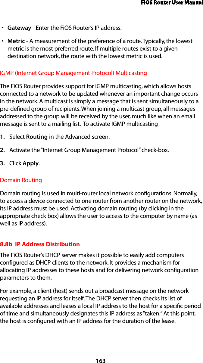 FiOS Router User Manual163Gateways  - Enter the FiOS Router’s IP address. Metrics  - A measurement of the preference of a route. Typically, the lowest metric is the most preferred route. If multiple routes exist to a given destination network, the route with the lowest metric is used. IGMP (Internet Group Management Protocol) Multicasting The FiOS Router provides support for IGMP multicasting, which allows hosts connected to a network to be updated whenever an important change occurs in the network. A multicast is simply a message that is sent simultaneously to a pre-defined group of recipients. When joining a multicast group, all messages addressed to the group will be received by the user, much like when an email message is sent to a mailing list.  To activate IGMP multicastingSelect 1.  Routing in the Advanced screen. Activate the “Internet Group Management Protocol” check-box. 2. Click 3.  Apply. Domain RoutingDomain routing is used in multi-router local network configurations. Normally, to access a device connected to one router from another router on the network, its IP address must be used. Activating domain routing (by clicking in the appropriate check box) allows the user to access to the computer by name (as well as IP address).8.8b  IP Address Distribution The FiOS Router’s DHCP server makes it possible to easily add computers configured as DHCP clients to the network. It provides a mechanism for allocating IP addresses to these hosts and for delivering network configuration parameters to them. For example, a client (host) sends out a broadcast message on the network requesting an IP address for itself. The DHCP server then checks its list of available addresses and leases a local IP address to the host for a specific period of time and simultaneously designates this IP address as “taken.” At this point, the host is configured with an IP address for the duration of the lease. 