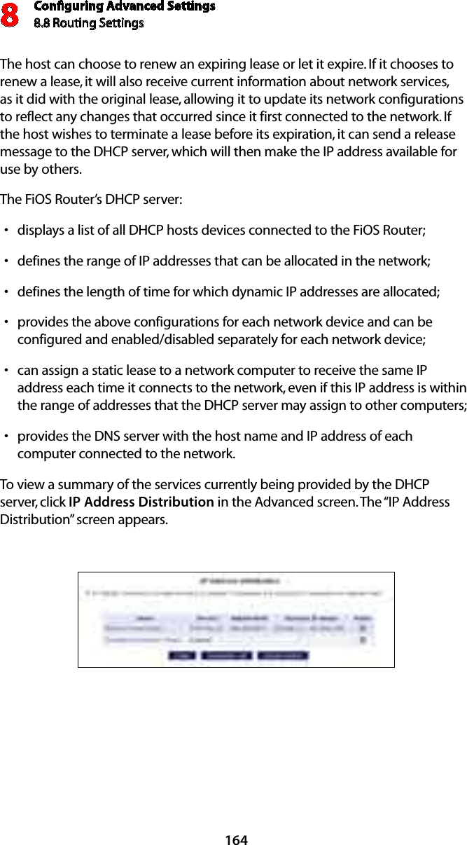 Conﬁguring Advanced Settings8.8 Routing Settings8164The host can choose to renew an expiring lease or let it expire. If it chooses to renew a lease, it will also receive current information about network services, as it did with the original lease, allowing it to update its network configurations to reflect any changes that occurred since it first connected to the network. If the host wishes to terminate a lease before its expiration, it can send a release message to the DHCP server, which will then make the IP address available for use by others. The FiOS Router’s DHCP server: displays a list of all DHCP hosts devices connected to the FiOS Router;sdefines the range of IP addresses that can be allocated in the network;sdefines the length of time for which dynamic IP addresses are allocated;sprovides the above configurations for each network device and can be sconfigured and enabled/disabled separately for each network device;can assign a static lease to a network computer to receive the same IP saddress each time it connects to the network, even if this IP address is within the range of addresses that the DHCP server may assign to other computers; provides the DNS server with the host name and IP address of each scomputer connected to the network.To view a summary of the services currently being provided by the DHCP server, click IP Address Distribution in the Advanced screen. The “IP Address Distribution” screen appears.