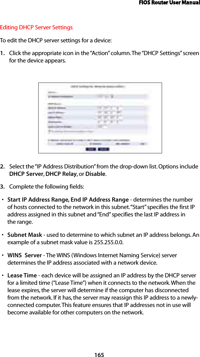 FiOS Router User Manual165Editing DHCP Server Settings To edit the DHCP server settings for a device: Click the appropriate icon in the “Action” column. The “DHCP Settings” screen 1. for the device appears. Select the “IP Address Distribution” from the drop-down list. Options include 2. DHCP Server, DHCP Relay, or Disable. Complete the following fields: 3. Start IP Address Range, End IP Address Ranges  - determines the number of hosts connected to the network in this subnet. “Start” specifies the first IP address assigned in this subnet and “End” specifies the last IP address in  the range. Subnet Masks  - used to determine to which subnet an IP address belongs. An example of a subnet mask value is 255.255.0.0.WINS  Servers  - The WINS (Windows Internet Naming Service) server determines the IP address associated with a network device.Lease Times  - each device will be assigned an IP address by the DHCP server for a limited time (“Lease Time”) when it connects to the network. When the lease expires, the server will determine if the computer has disconnected from the network. If it has, the server may reassign this IP address to a newly-connected computer. This feature ensures that IP addresses not in use will become available for other computers on the network. 