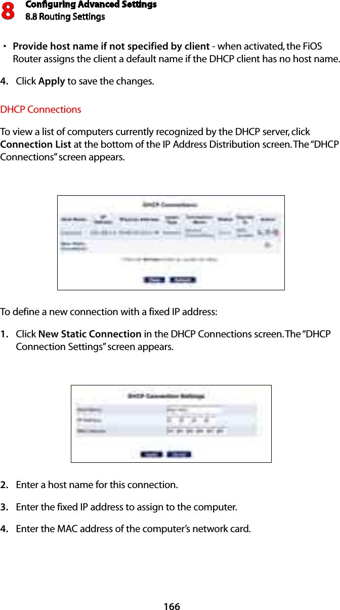 Conﬁguring Advanced Settings8.8 Routing Settings8166Provide host name if not specified by clients  - when activated, the FiOS Router assigns the client a default name if the DHCP client has no host name. Click 4.  Apply to save the changes. DHCP Connections To view a list of computers currently recognized by the DHCP server, click Connection List at the bottom of the IP Address Distribution screen. The “DHCP Connections” screen appears. To define a new connection with a fixed IP address: Click 1.  New Static Connection in the DHCP Connections screen. The “DHCP Connection Settings” screen appears. Enter a host name for this connection. 2. Enter the fixed IP address to assign to the computer. 3. Enter the MAC address of the computer’s network card. 4. 