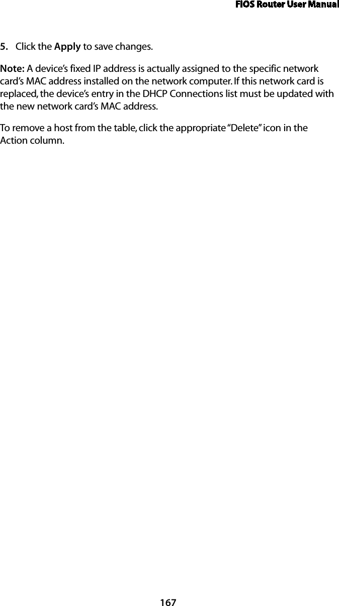 FiOS Router User Manual167Click the 5.  Apply to save changes. Note: A device’s fixed IP address is actually assigned to the specific network card’s MAC address installed on the network computer. If this network card is replaced, the device’s entry in the DHCP Connections list must be updated with the new network card’s MAC address. To remove a host from the table, click the appropriate “Delete” icon in the  Action column. 