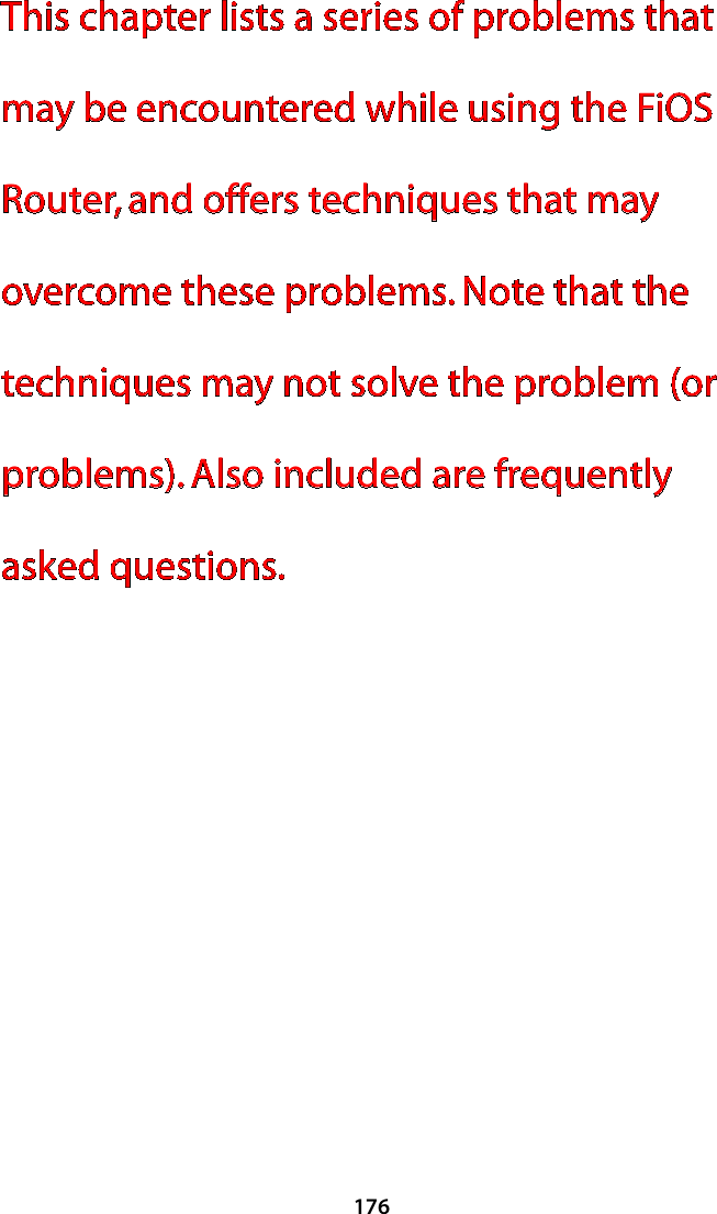 176This chapter lists a series of problems that may be encountered while using the FiOS Router, and offers techniques that may overcome these problems. Note that the techniques may not solve the problem (or problems). Also included are frequently asked questions.