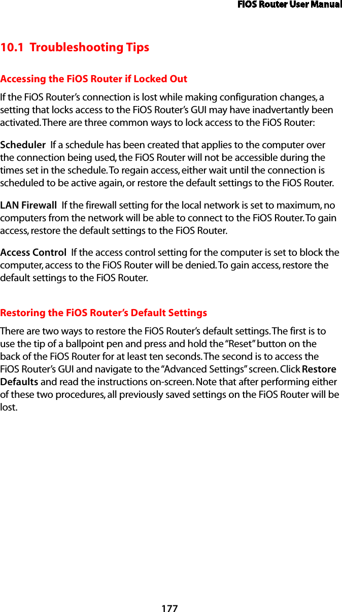 FiOS Router User Manual17710.1  Troubleshooting TipsAccessing the FiOS Router if Locked OutIf the FiOS Router’s connection is lost while making configuration changes, a setting that locks access to the FiOS Router’s GUI may have inadvertantly been activated. There are three common ways to lock access to the FiOS Router:Scheduler  If a schedule has been created that applies to the computer over the connection being used, the FiOS Router will not be accessible during the times set in the schedule. To regain access, either wait until the connection is scheduled to be active again, or restore the default settings to the FiOS Router.LAN Firewall  If the firewall setting for the local network is set to maximum, no computers from the network will be able to connect to the FiOS Router. To gain access, restore the default settings to the FiOS Router.Access Control  If the access control setting for the computer is set to block the computer, access to the FiOS Router will be denied. To gain access, restore the default settings to the FiOS Router.Restoring the FiOS Router’s Default SettingsThere are two ways to restore the FiOS Router’s default settings. The first is to use the tip of a ballpoint pen and press and hold the “Reset” button on the back of the FiOS Router for at least ten seconds. The second is to access the FiOS Router’s GUI and navigate to the “Advanced Settings” screen. Click Restore Defaults and read the instructions on-screen. Note that after performing either of these two procedures, all previously saved settings on the FiOS Router will be lost.