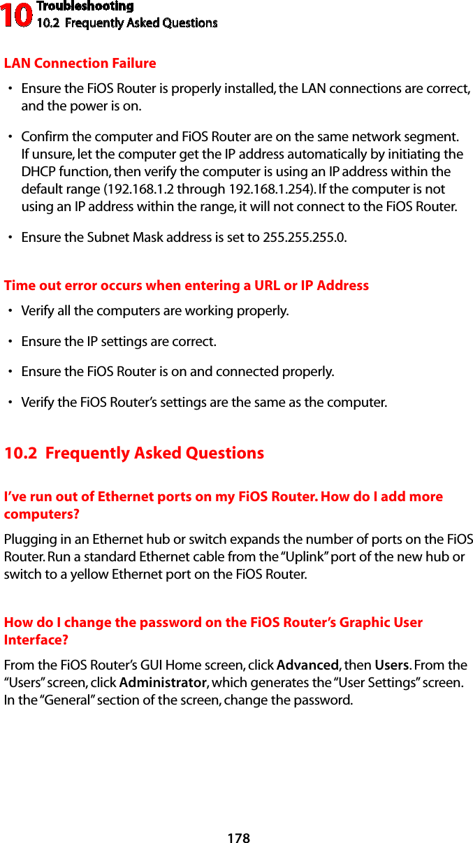 Troubleshooting10.2  Frequently Asked Questions10178LAN Connection FailureEnsure the FiOS Router is properly installed, the LAN connections are correct, sand the power is on.Confirm the computer and FiOS Router are on the same network segment. sIf unsure, let the computer get the IP address automatically by initiating the DHCP function, then verify the computer is using an IP address within the default range (192.168.1.2 through 192.168.1.254). If the computer is not using an IP address within the range, it will not connect to the FiOS Router.Ensure the Subnet Mask address is set to 255.255.255.0.sTime out error occurs when entering a URL or IP AddressVerify all the computers are working properly.sEnsure the IP settings are correct.sEnsure the FiOS Router is on and connected properly.sVerify the FiOS Router’s settings are the same as the computer.s10.2  Frequently Asked QuestionsI’ve run out of Ethernet ports on my FiOS Router. How do I add more computers? Plugging in an Ethernet hub or switch expands the number of ports on the FiOS Router. Run a standard Ethernet cable from the “Uplink” port of the new hub or switch to a yellow Ethernet port on the FiOS Router. How do I change the password on the FiOS Router’s Graphic User Interface?From the FiOS Router’s GUI Home screen, click Advanced, then Users. From the “Users” screen, click Administrator, which generates the “User Settings” screen. In the “General” section of the screen, change the password.