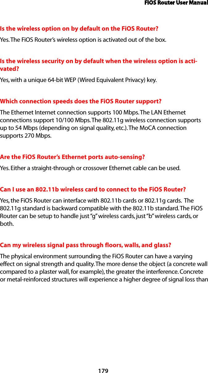 FiOS Router User Manual179Is the wireless option on by default on the FiOS Router?Yes. The FiOS Router’s wireless option is activated out of the box.Is the wireless security on by default when the wireless option is acti-vated?Yes, with a unique 64-bit WEP (Wired Equivalent Privacy) key.Which connection speeds does the FiOS Router support?The Ethernet Internet connection supports 100 Mbps. The LAN Ethernet connections support 10/100 Mbps. The 802.11g wireless connection supports up to 54 Mbps (depending on signal quality, etc.). The MoCA connection supports 270 Mbps.Are the FiOS Router’s Ethernet ports auto-sensing?Yes. Either a straight-through or crossover Ethernet cable can be used.Can I use an 802.11b wireless card to connect to the FiOS Router?Yes, the FiOS Router can interface with 802.11b cards or 802.11g cards.  The 802.11g standard is backward compatible with the 802.11b standard. The FiOS Router can be setup to handle just “g” wireless cards, just “b” wireless cards, or both.Can my wireless signal pass through floors, walls, and glass? The physical environment surrounding the FiOS Router can have a varying effect on signal strength and quality. The more dense the object (a concrete wall compared to a plaster wall, for example), the greater the interference. Concrete or metal-reinforced structures will experience a higher degree of signal loss than 