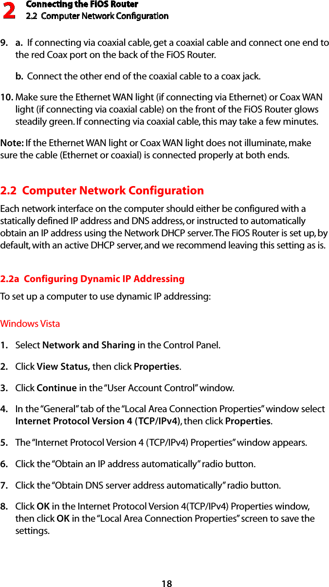 Connecting the FiOS Router2.2  Computer Network Conﬁguration 218a.9.    If connecting via coaxial cable, get a coaxial cable and connect one end to the red Coax port on the back of the FiOS Router.b.  Connect the other end of the coaxial cable to a coax jack.Make sure the Ethernet WAN light (if connecting via Ethernet) or Coax WAN 10. light (if connecting via coaxial cable) on the front of the FiOS Router glows steadily green. If connecting via coaxial cable, this may take a few minutes.Note: If the Ethernet WAN light or Coax WAN light does not illuminate, make sure the cable (Ethernet or coaxial) is connected properly at both ends.2.2  Computer Network Configuration Each network interface on the computer should either be configured with a statically defined IP address and DNS address, or instructed to automatically obtain an IP address using the Network DHCP server. The FiOS Router is set up, by default, with an active DHCP server, and we recommend leaving this setting as is. 2.2a  Configuring Dynamic IP AddressingTo set up a computer to use dynamic IP addressing: Windows VistaSelect 1.  Network and Sharing in the Control Panel. Click 2.  View Status, then click Properties.Click 3.  Continue in the “User Account Control” window.In the “General” tab of the “Local Area Connection Properties” window select 4. Internet Protocol Version 4 (TCP/IPv4), then click Properties. The “Internet Protocol Version 4 (TCP/IPv4) Properties” window appears. 5. Click the “Obtain an IP address automatically” radio button. 6. Click the “Obtain DNS server address automatically” radio button. 7. Click 8.  OK in the Internet Protocol Version 4(TCP/IPv4) Properties window, then click OK in the “Local Area Connection Properties” screen to save the settings.