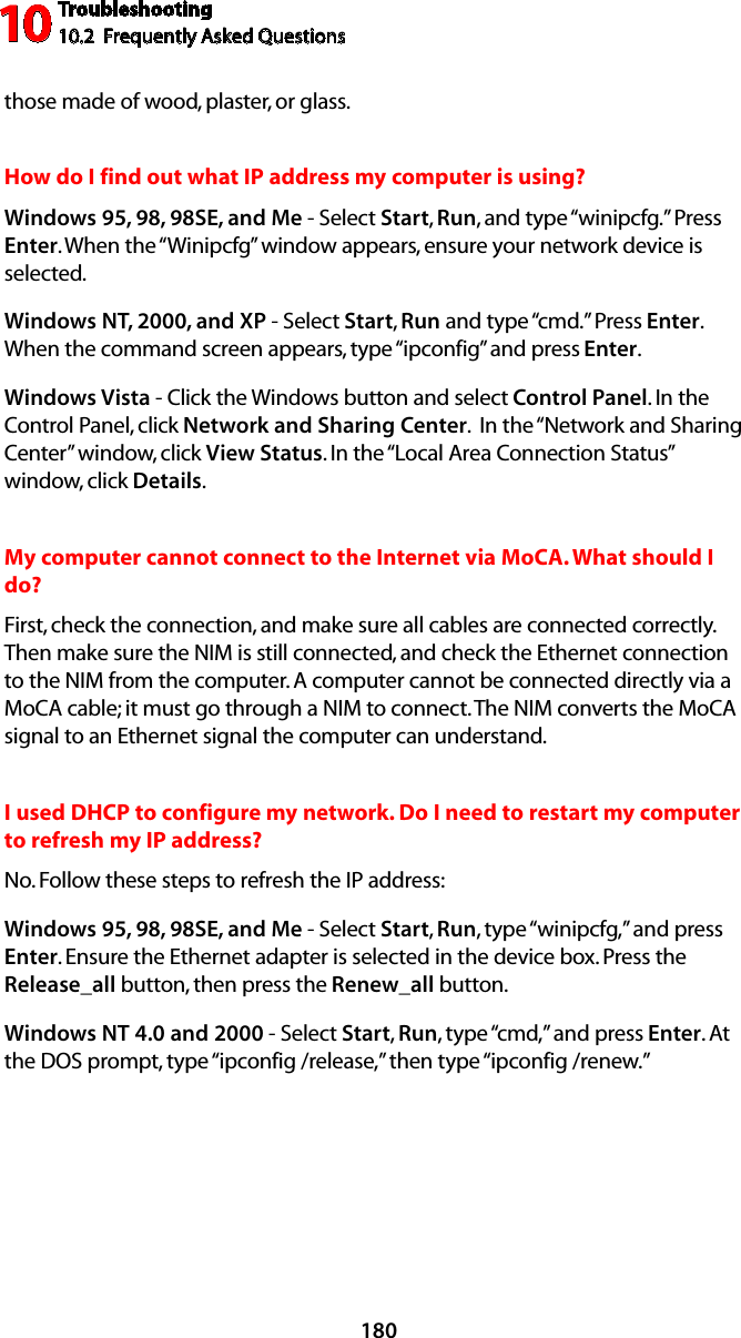 Troubleshooting10.2  Frequently Asked Questions10180those made of wood, plaster, or glass.How do I find out what IP address my computer is using? Windows 95, 98, 98SE, and Me - Select Start, Run, and type “winipcfg.” Press Enter. When the “Winipcfg” window appears, ensure your network device is selected.Windows NT, 2000, and XP - Select Start, Run and type “cmd.” Press Enter. When the command screen appears, type “ipconfig” and press Enter. Windows Vista - Click the Windows button and select Control Panel. In the Control Panel, click Network and Sharing Center.  In the “Network and Sharing Center” window, click View Status. In the “Local Area Connection Status” window, click Details.My computer cannot connect to the Internet via MoCA. What should I do? First, check the connection, and make sure all cables are connected correctly. Then make sure the NIM is still connected, and check the Ethernet connection to the NIM from the computer. A computer cannot be connected directly via a MoCA cable; it must go through a NIM to connect. The NIM converts the MoCA signal to an Ethernet signal the computer can understand.I used DHCP to configure my network. Do I need to restart my computer to refresh my IP address? No. Follow these steps to refresh the IP address:Windows 95, 98, 98SE, and Me - Select Start, Run, type “winipcfg,” and press Enter. Ensure the Ethernet adapter is selected in the device box. Press the Release_all button, then press the Renew_all button.Windows NT 4.0 and 2000 - Select Start, Run, type “cmd,” and press Enter. At the DOS prompt, type “ipconfig /release,” then type “ipconfig /renew.”