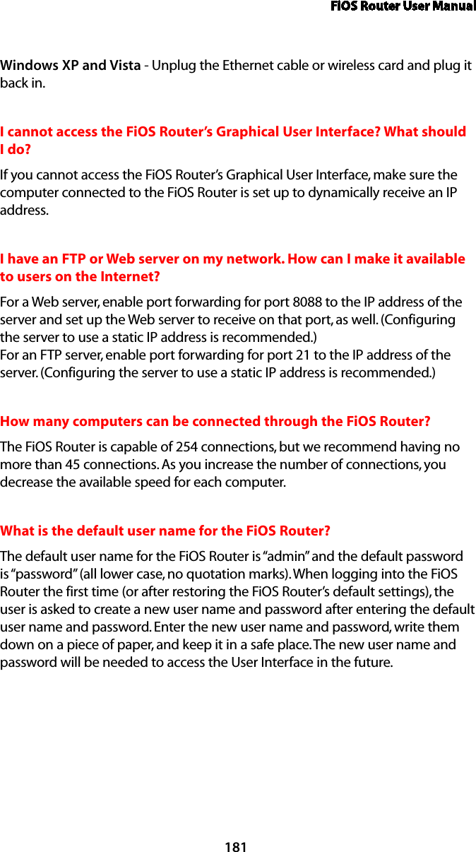 FiOS Router User Manual181Windows XP and Vista - Unplug the Ethernet cable or wireless card and plug it back in.I cannot access the FiOS Router’s Graphical User Interface? What should I do?If you cannot access the FiOS Router’s Graphical User Interface, make sure the computer connected to the FiOS Router is set up to dynamically receive an IP address.I have an FTP or Web server on my network. How can I make it available to users on the Internet? For a Web server, enable port forwarding for port 8088 to the IP address of the server and set up the Web server to receive on that port, as well. (Configuring the server to use a static IP address is recommended.) For an FTP server, enable port forwarding for port 21 to the IP address of the server. (Configuring the server to use a static IP address is recommended.) How many computers can be connected through the FiOS Router? The FiOS Router is capable of 254 connections, but we recommend having no more than 45 connections. As you increase the number of connections, you decrease the available speed for each computer. What is the default user name for the FiOS Router? The default user name for the FiOS Router is “admin” and the default password is “password” (all lower case, no quotation marks). When logging into the FiOS Router the first time (or after restoring the FiOS Router’s default settings), the user is asked to create a new user name and password after entering the default user name and password. Enter the new user name and password, write them down on a piece of paper, and keep it in a safe place. The new user name and password will be needed to access the User Interface in the future.