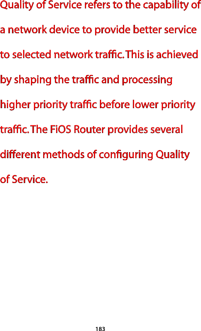 183Quality of Service refers to the capability of a network device to provide better service to selected network trafﬁc. This is achieved by shaping the trafﬁc and processing higher priority trafﬁc before lower priority trafﬁc. The FiOS Router provides several different methods of conﬁguring Quality  of Service.