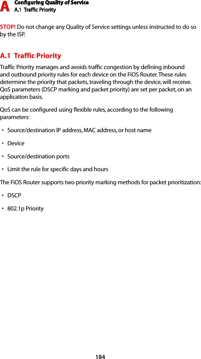 Conﬁguring Quality of ServiceA.1  Trafﬁc Priority A184STOP! Do not change any Quality of Service settings unless instructed to do so by the ISP.A.1  Traffic Priority Traffic Priority manages and avoids traffic congestion by defining inbound and outbound priority rules for each device on the FiOS Router. These rules determine the priority that packets, traveling through the device, will receive. QoS parameters (DSCP marking and packet priority) are set per packet, on an application basis.QoS can be configured using flexible rules, according to the following parameters: Source/destination IP address, MAC address, or host name sDevice sSource/destination ports sLimit the rule for specific days and hours sThe FiOS Router supports two priority marking methods for packet prioritization: DSCP s802.1p Priority s