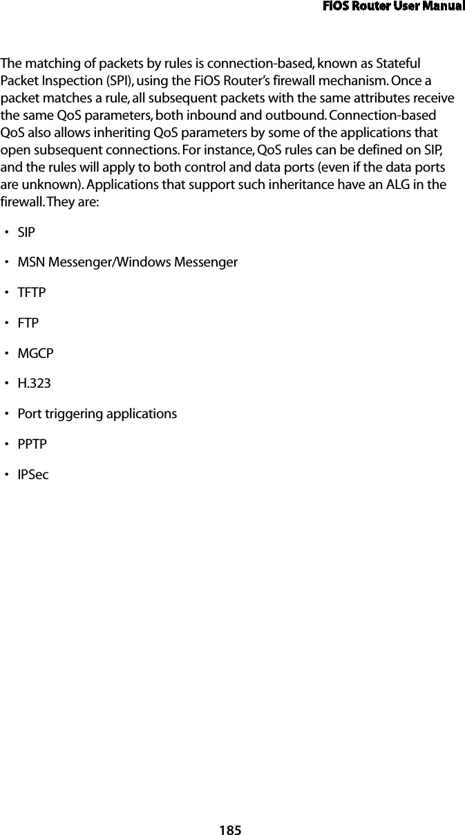 FiOS Router User Manual185The matching of packets by rules is connection-based, known as Stateful Packet Inspection (SPI), using the FiOS Router’s firewall mechanism. Once a packet matches a rule, all subsequent packets with the same attributes receive the same QoS parameters, both inbound and outbound. Connection-based QoS also allows inheriting QoS parameters by some of the applications that open subsequent connections. For instance, QoS rules can be defined on SIP, and the rules will apply to both control and data ports (even if the data ports are unknown). Applications that support such inheritance have an ALG in the firewall. They are:SIP sMSN Messenger/Windows Messenger sTFTP sFTP sMGCP sH.323 sPort triggering applications sPPTP sIPSec s