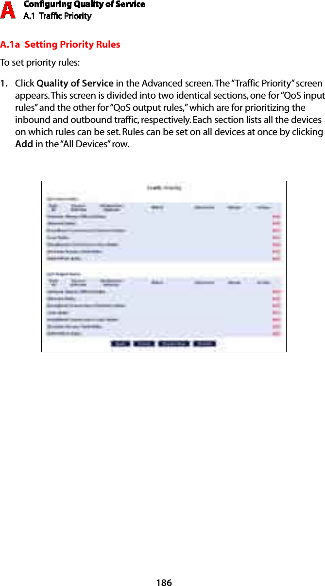 Conﬁguring Quality of ServiceA.1  Trafﬁc Priority A186A.1a  Setting Priority RulesTo set priority rules:Click 1.  Quality of Service in the Advanced screen. The “Traffic Priority” screen appears. This screen is divided into two identical sections, one for “QoS input rules” and the other for “QoS output rules,” which are for prioritizing the inbound and outbound traffic, respectively. Each section lists all the devices on which rules can be set. Rules can be set on all devices at once by clicking Add in the “All Devices” row.