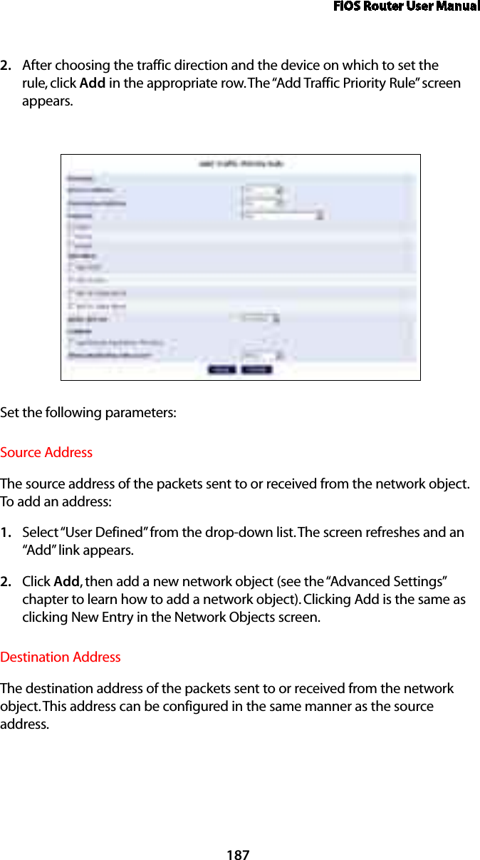 FiOS Router User Manual187After choosing the traffic direction and the device on which to set the 2. rule, click Add in the appropriate row. The “Add Traffic Priority Rule” screen appears. Set the following parameters:Source AddressThe source address of the packets sent to or received from the network object. To add an address: Select “1.  User Defined” from the drop-down list. The screen refreshes and an “Add” link appears.Click 2.  Add, then add a new network object (see the “Advanced Settings” chapter to learn how to add a network object). Clicking Add is the same as clicking New Entry in the Network Objects screen.Destination AddressThe destination address of the packets sent to or received from the network object. This address can be configured in the same manner as the source address. 