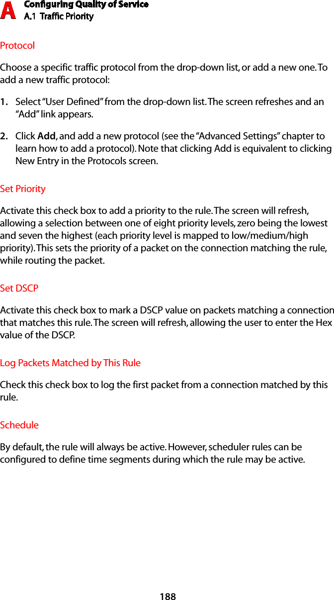 Conﬁguring Quality of ServiceA.1  Trafﬁc Priority A188ProtocolChoose a specific traffic protocol from the drop-down list, or add a new one. To add a new traffic protocol:Select “1.  User Defined” from the drop-down list. The screen refreshes and an “Add” link appears.Click 2.  Add, and add a new protocol (see the “Advanced Settings” chapter to learn how to add a protocol). Note that clicking Add is equivalent to clicking New Entry in the Protocols screen.Set PriorityActivate this check box to add a priority to the rule. The screen will refresh, allowing a selection between one of eight priority levels, zero being the lowest and seven the highest (each priority level is mapped to low/medium/high priority). This sets the priority of a packet on the connection matching the rule, while routing the packet.Set DSCPActivate this check box to mark a DSCP value on packets matching a connection that matches this rule. The screen will refresh, allowing the user to enter the Hex value of the DSCP.Log Packets Matched by This RuleCheck this check box to log the first packet from a connection matched by this rule.ScheduleBy default, the rule will always be active. However, scheduler rules can be configured to define time segments during which the rule may be active.