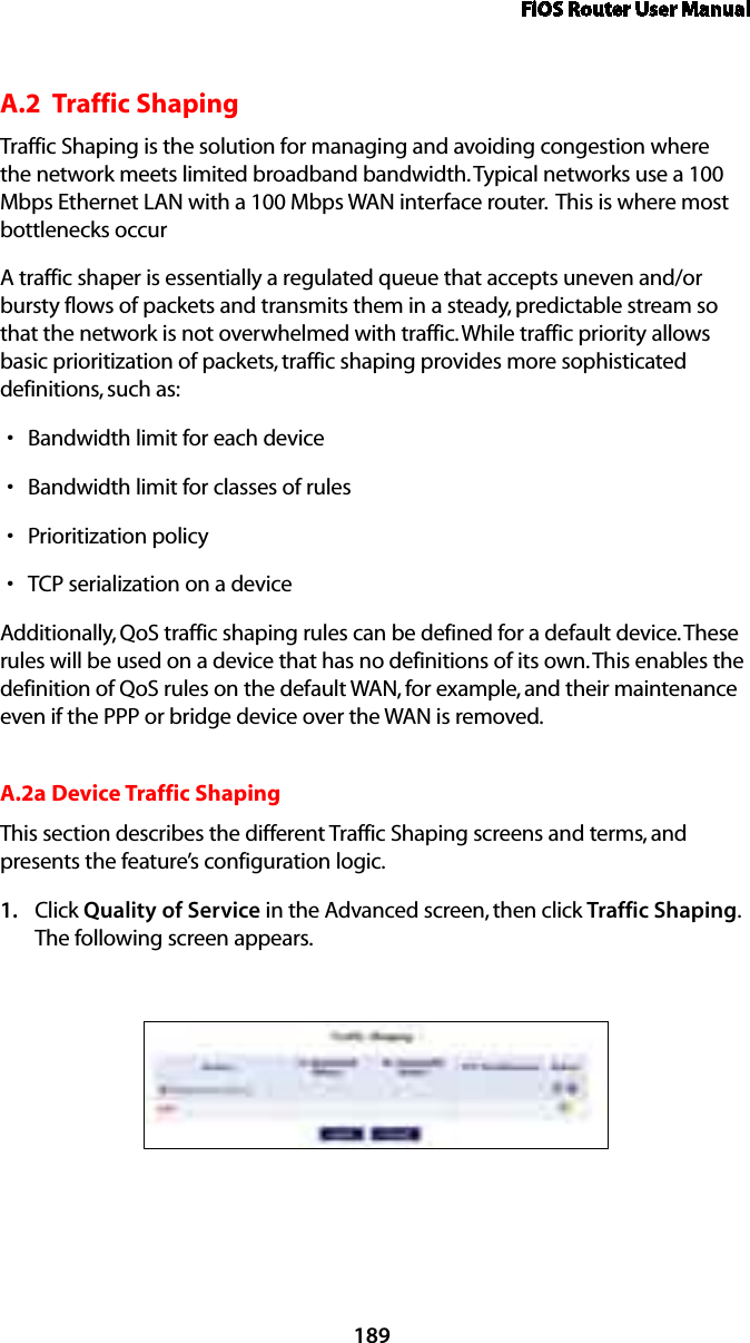 FiOS Router User Manual189A.2  Traffic Shaping Traffic Shaping is the solution for managing and avoiding congestion where the network meets limited broadband bandwidth. Typical networks use a 100 Mbps Ethernet LAN with a 100 Mbps WAN interface router.  This is where most bottlenecks occurA traffic shaper is essentially a regulated queue that accepts uneven and/or bursty flows of packets and transmits them in a steady, predictable stream so that the network is not overwhelmed with traffic. While traffic priority allows basic prioritization of packets, traffic shaping provides more sophisticated definitions, such as:Bandwidth limit for each devicesBandwidth limit for classes of rulessPrioritization policysTCP serialization on a devicesAdditionally, QoS traffic shaping rules can be defined for a default device. These rules will be used on a device that has no definitions of its own. This enables the definition of QoS rules on the default WAN, for example, and their maintenance even if the PPP or bridge device over the WAN is removed.A.2a Device Traffic ShapingThis section describes the different Traffic Shaping screens and terms, and presents the feature’s configuration logic.Click 1.  Quality of Service in the Advanced screen, then click Traffic Shaping. The following screen appears. 