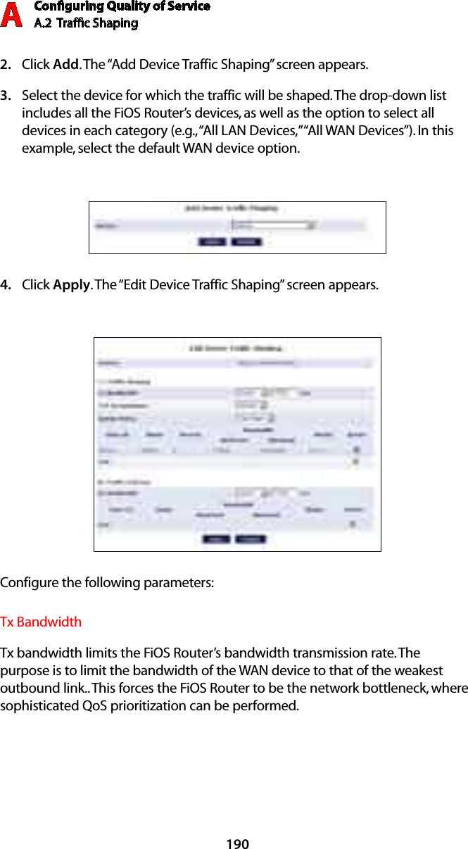 Conﬁguring Quality of ServiceA.2  Trafﬁc Shaping A190Click 2.  Add. The “Add Device Traffic Shaping” screen appears.Select the device for which the traffic will be shaped. The drop-down list 3. includes all the FiOS Router’s devices, as well as the option to select all devices in each category (e.g., “All LAN Devices,” “All WAN Devices”). In this example, select the default WAN device option.Click 4.  Apply. The “Edit Device Traffic Shaping” screen appears.Configure the following parameters:Tx BandwidthTx bandwidth limits the FiOS Router’s bandwidth transmission rate. The purpose is to limit the bandwidth of the WAN device to that of the weakest outbound link.. This forces the FiOS Router to be the network bottleneck, where sophisticated QoS prioritization can be performed. 