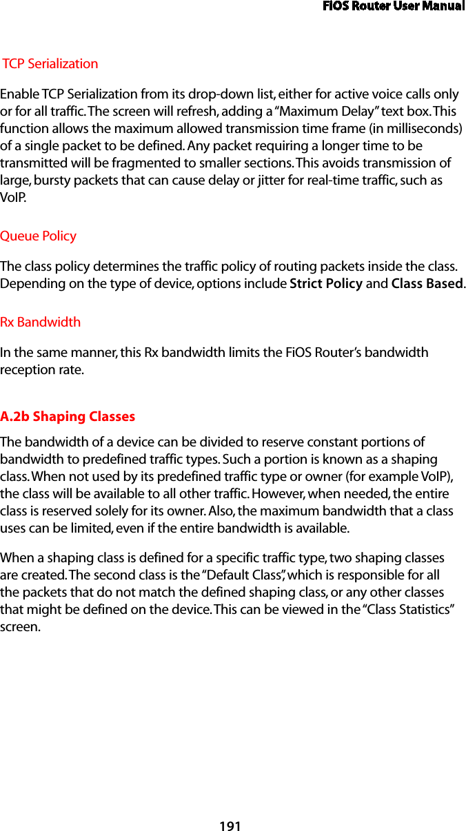 FiOS Router User Manual191 TCP SerializationEnable TCP Serialization from its drop-down list, either for active voice calls only or for all traffic. The screen will refresh, adding a “Maximum Delay” text box. This function allows the maximum allowed transmission time frame (in milliseconds) of a single packet to be defined. Any packet requiring a longer time to be transmitted will be fragmented to smaller sections. This avoids transmission of large, bursty packets that can cause delay or jitter for real-time traffic, such as VoIP.Queue Policy The class policy determines the traffic policy of routing packets inside the class. Depending on the type of device, options include Strict Policy and Class Based. Rx BandwidthIn the same manner, this Rx bandwidth limits the FiOS Router’s bandwidth reception rate.A.2b Shaping ClassesThe bandwidth of a device can be divided to reserve constant portions of bandwidth to predefined traffic types. Such a portion is known as a shaping class. When not used by its predefined traffic type or owner (for example VoIP), the class will be available to all other traffic. However, when needed, the entire class is reserved solely for its owner. Also, the maximum bandwidth that a class uses can be limited, even if the entire bandwidth is available.When a shaping class is defined for a specific traffic type, two shaping classes are created. The second class is the “Default Class”, which is responsible for all the packets that do not match the defined shaping class, or any other classes that might be defined on the device. This can be viewed in the “Class Statistics” screen.