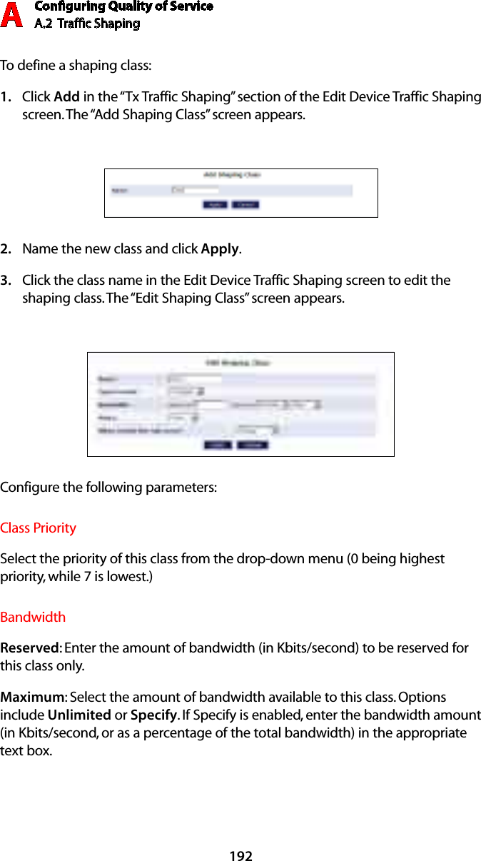 Conﬁguring Quality of ServiceA.2  Trafﬁc Shaping A192To define a shaping class:Click 1.  Add in the “Tx Traffic Shaping” section of the Edit Device Traffic Shaping screen. The “Add Shaping Class” screen appears. Name the new class and click 2.  Apply.Click the class name in the Edit Device Traffic Shaping screen to edit the 3. shaping class. The “Edit Shaping Class” screen appears. Configure the following parameters:Class PrioritySelect the priority of this class from the drop-down menu (0 being highest priority, while 7 is lowest.)BandwidthReserved: Enter the amount of bandwidth (in Kbits/second) to be reserved for this class only.Maximum: Select the amount of bandwidth available to this class. Options include Unlimited or Specify. If Specify is enabled, enter the bandwidth amount (in Kbits/second, or as a percentage of the total bandwidth) in the appropriate text box.