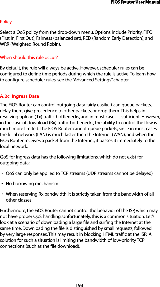 FiOS Router User Manual193PolicySelect a QoS policy from the drop-down menu. Options include Priority, FIFO (First In, First Out), Fairness (balanced set), RED (Random Early Detection), and WRR (Weighted Round Robin).When should this rule occur?By default, the rule will always be active. However, scheduler rules can be configured to define time periods during which the rule is active. To learn how to configure scheduler rules, see the “Advanced Settings” chapter.A.2c  Ingress DataThe FiOS Router can control outgoing data fairly easily. It can queue packets, delay them, give precedence to other packets, or drop them. This helps in resolving upload (Tx) traffic bottlenecks, and in most cases is sufficient. However, in the case of download (Rx) traffic bottlenecks, the ability to control the flow is much more limited. The FiOS Router cannot queue packets, since in most cases the local network (LAN) is much faster then the Internet (WAN), and when the FiOS Router receives a packet from the Internet, it passes it immediately to the local network.QoS for ingress data has the following limitations, which do not exist for  outgoing data: QoS can only be applied to TCP streams (UDP streams cannot be delayed)sNo borrowing mechanismsWhen reserving Rx bandwidth, it is strictly taken from the bandwidth of all sother classesFurthermore, the FiOS Router cannot control the behavior of the ISP, which may not have proper QoS handling. Unfortunately, this is a common situation. Let’s look at a scenario of downloading a large file and surfing the Internet at the same time. Downloading the file is distinguished by small requests, followed by very large responses. This may result in blocking HTML traffic at the ISP.  A solution for such a situation is limiting the bandwidth of low-priority TCP connections (such as the file download).