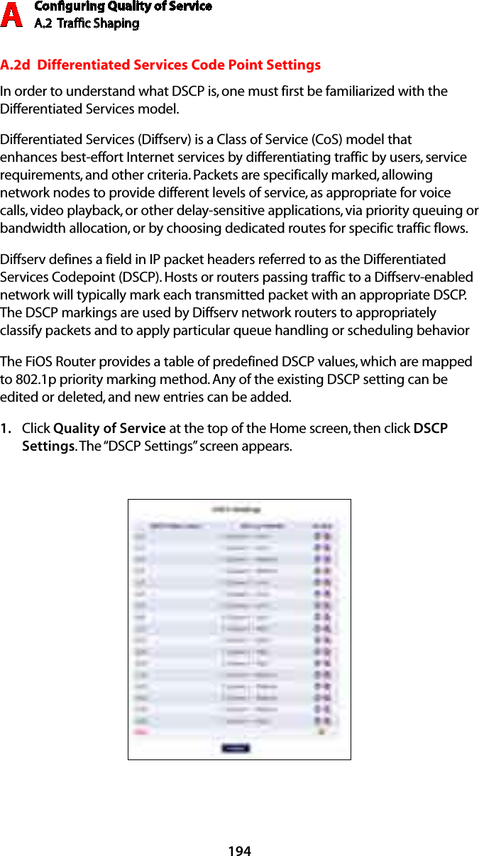 Conﬁguring Quality of ServiceA.2  Trafﬁc Shaping A194A.2d  Differentiated Services Code Point SettingsIn order to understand what DSCP is, one must first be familiarized with the Differentiated Services model.Differentiated Services (Diffserv) is a Class of Service (CoS) model that enhances best-effort Internet services by differentiating traffic by users, service requirements, and other criteria. Packets are specifically marked, allowing network nodes to provide different levels of service, as appropriate for voice calls, video playback, or other delay-sensitive applications, via priority queuing or bandwidth allocation, or by choosing dedicated routes for specific traffic flows. Diffserv defines a field in IP packet headers referred to as the Differentiated Services Codepoint (DSCP). Hosts or routers passing traffic to a Diffserv-enabled network will typically mark each transmitted packet with an appropriate DSCP. The DSCP markings are used by Diffserv network routers to appropriately classify packets and to apply particular queue handling or scheduling behaviorThe FiOS Router provides a table of predefined DSCP values, which are mapped to 802.1p priority marking method. Any of the existing DSCP setting can be edited or deleted, and new entries can be added.Click 1.  Quality of Service at the top of the Home screen, then click DSCP Settings. The “DSCP Settings” screen appears.